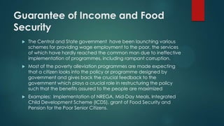 Guarantee of Income and Food
Security
 The Central and State government have been launching various
schemes for providing wage employment to the poor, the services
of which have hardly reached the common man due to ineffective
implementation of programmes, including rampant corruption.
 Most of the poverty alleviation programmes are made expecting
that a citizen looks into the policy or programme designed by
government and gives back the crucial feedback to the
government which plays a crucial role in restructuring the policy
such that the benefits assured to the people are maximized
 Examples: Implementation of NREGA, Mid-Day Meals, Integrated
Child Development Scheme (ICDS), grant of Food Security and
Pension for the Poor Senior Citizens.
 