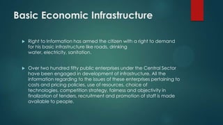 Basic Economic Infrastructure
 Right to Information has armed the citizen with a right to demand
for his basic infrastructure like roads, drinking
water, electricity, sanitation.
 Over two hundred fifty public enterprises under the Central Sector
have been engaged in development of infrastructure. All the
information regarding to the issues of these enterprises pertaining to
costs and pricing policies, use of resources, choice of
technologies, competition strategy, fairness and objectivity in
finalization of tenders, recruitment and promotion of staff is made
available to people.
 