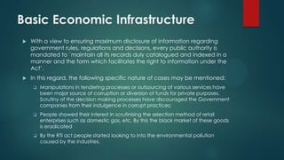 Basic Economic Infrastructure
 With a view to ensuring maximum disclosure of information regarding
government rules, regulations and decisions, every public authority is
mandated to `maintain all its records duly catalogued and indexed in a
manner and the form which facilitates the right to information under the
Act’.
 In this regard, the following specific nature of cases may be mentioned:
 Manipulations in tendering processes or outsourcing of various services have
been major source of corruption or diversion of funds for private purposes.
Scrutiny of the decision making processes have discouraged the Government
companies from their indulgence in corrupt practices;
 People showed their interest in scrutinising the selection method of retail
enterprises such as domestic gas, etc. By this the black market of these goods
is eradicated
 By the RTI act people started looking to into the environmental pollution
caused by the industries.
 