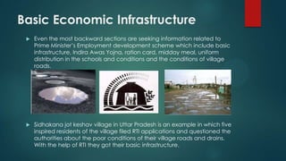 Basic Economic Infrastructure
 Even the most backward sections are seeking information related to
Prime Minister’s Employment development scheme which include basic
infrastructure, Indira Awas Yojna, ration card, midday meal, uniform
distribution in the schools and conditions and the conditions of village
roads.
 Sidhakana jot keshav village in Uttar Pradesh is an example in which five
inspired residents of the village filed RTI applications and questioned the
authorities about the poor conditions of their village roads and drains.
With the help of RTI they got their basic infrastructure.
 