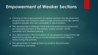 Empowerment of Weaker Sections
 Coming to the empowerment of weaker sections the development
programmes are formed to assist socially and economically certain
targeted people who are vulnerable to discrimination.
 The development initiatives have duly laid emphasis on protection
of vulnerable sections of the society, mainly women, SC/ST,
minorities and disabled persons
 Any deficiencies in the formulation of development programme are
reported by people serves as crucial feedback which helps in
restructuring the policies.
 The government is helping them by positive discrimination
(reservations, subsidies).
 