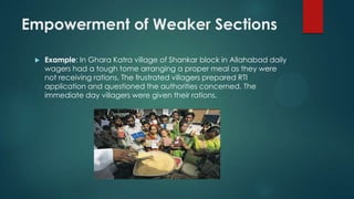 Empowerment of Weaker Sections
 Example: In Ghara Katra village of Shankar block in Allahabad daily
wagers had a tough tome arranging a proper meal as they were
not receiving rations. The frustrated villagers prepared RTI
application and questioned the authorities concerned. The
immediate day villagers were given their rations.
 