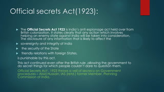 Official secrets Act(1923):
 The Official Secrets Act 1923 is India’s anti espionage act held over from
British colonization. It states clearly that any action which involves
helping an enemy state against India will be taken into consideration.
The disclosure of any information that is likely to affect the
 sovereignty and integrity of India
 the security of the State
 friendly relations with foreign States,
is punishable by this act.
This act continued even after the British rule ,allowing the government to
do secret things for which people couldn’t dare to question them.
Official Secrets Act , 1923 throws a veil of secrecy on Government
procedures – Abid Hussain, IAS (retd.) former Member, Planning
Commission of India.
 