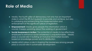 Role of Media
 Media, the fourth pillar of democracy not only has an important
stake in what the RTI Act purports to provide and achieve, but also
in catalysing and entrenching the implementation and
enforcement of this significant piece of legislation.
 Empowerment: Media gives people the information which is
crucial, it keeps updating about the working of government
 Social Awareness & Action: The potential of media to be effectively
employed to enhance social awareness is unquestionable. . Media
plays a crucial role in building an inclusive Information Society
based on knowledge power and its distribution.
 Media which plays a role in shaping the awareness among people
plays a crucial role in sustainable development.
 