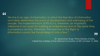 We live in an age of information, in which the free flow of information
and ideas determines the pace of development and well being of the
people. The implementation of RTI Act is, therefore, an important
milestone in our quest for building an enlightened and at the same time,
a prosperous society. Therefore, the exercise of the Right to
Information cannot be the privilege of only a few.”
“
”Dr. Manmohan Singh, Prime Minister of India,
Valedictory Address at the National Convention on RTI, October 15, 2006
 