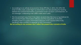 • According to an article of economic times (PTI Dec 5, 2012, 05.12PM IST)
Over 27,000 cases under Right to Information Act are pending for hearing
before the Central Information Commission even as each commissioner, on
an average, is disposing over 2,800 cases each year.
• The Government says that it has taken several steps like issue of guidelines for
the Central Public Information Officers and First Appellate Authorities
enabling them to supply information/dispose of first appeal effectively
resulting in less number of appeals to the Commission.
But according to me numbers don't reflect the present day scenario of India.
 