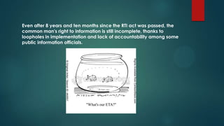 Even after 8 years and ten months since the RTI act was passed, the
common man's right to information is still incomplete, thanks to
loopholes in implementation and lack of accountability among some
public information officials.
 