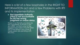 Here is a list of a few loopholes in the RIGHT TO
INFORMATION act and a few Problems with RTI
and its implementation
 First Appellate Authority
(FAA) is not accountable
for his/her wrong
judgment or undue delay.
There is no Penalty provision for
First Appellate Authority in RTI
Act,2005 ; so this is one of the
biggest loop hole in the RTI 2005
this is the reason why more &
more cases are pending with
SIC/CIC.
 