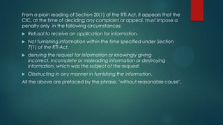 From a plain reading of Section 20(1) of the RTI Act, it appears that the
CIC, at the time of deciding any complaint or appeal, must impose a
penalty only in the following circumstances:
 Refusal to receive an application for information.
 Not furnishing information within the time specified under Section
7(1) of the RTI Act.
 denying the request for information or knowingly giving
incorrect, incomplete or misleading information or destroying
information, which was the subject of the request.
 Obstructing in any manner in furnishing the information.
All the above are prefaced by the phrase, "without reasonable cause".
 