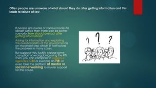 Often people are unaware of what should they do after getting information and this
leads to failure of law.
If people are aware of various modes to
obtain justice then there can be better
scenario. How should one act after
getting information?
Asking for information and exploiting
the questionability of the government is
an important step which in itself solves
the problem in many cases.
But suppose you luckily expose some
corruption or wrongdoing using the RTI.
Then, you can complain to vigilance
agencies, CBI or even file an FIR, or
even take the platform of media or
social networking to muster support
for the cause.
 