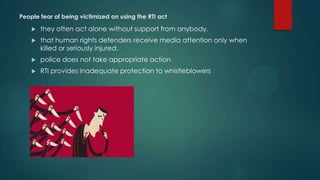People fear of being victimized on using the RTI act
 they often act alone without support from anybody.
 that human rights defenders receive media attention only when
killed or seriously injured.
 police does not take appropriate action
 RTI provides inadequate protection to whistleblowers
 