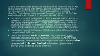 TO stop the victimization of activists, there is a need to amend the RTI Act
to provide for the protection of those seeking information under the RTI
Act. The Asian Centre for Human Rights proposes that a separate
chapter, “Protection of those seeking information under the RTI Act”, be
inserted into the Act. Protection measures should include
 mandatory, immediate registration of complaints of threats or attacks
against RTI activists on the First Information Report and placing such
FIRs before the magistrate or judge of the area within 24 hours for
issuance of directions for protection of those under threats and their
family, and periodic review of such protection measures for insurance;
 conducting inquiry into threats or attacks by a police officer, should be
completed within 90 days;
 Trial of the accused within six months. Also, concerned Public
Information Officers (PIO), First Appellate Authorities (FAA) and those
directly related with the information sought under the RTI Act should be
presumed to have abetted the offenses against the RTI
activists unless evidence proves otherwise.
 