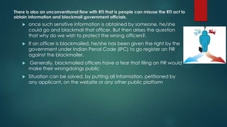 There is also an unconventional flaw with RTI that is people can misuse the RTI act to
obtain information and blackmail government officials.
 once such sensitive information is obtained by someone, he/she
could go and blackmail that officer. But then arises the question
that why do we wish to protect the wrong officers?.
 If an officer is blackmailed, he/she has been given the right by the
government under Indian Penal Code (IPC) to go register an FIR
against the blackmailer.
 Generally, blackmailed officers have a fear that filing an FIR would
make their wrongdoings public
 Situation can be solved, by putting all information, petitioned by
any applicant, on the website or any other public platform
 
