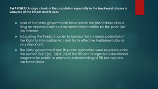 AWARENESS:A large chunk of the population especially in the backward classes is
unaware of the RTI act and its uses.
 Most of the state governments have made the procedures about
filing an appeal public but on means inaccessible by the poor, like
the Internet.
 Educating the Public In order to harness the immense potential of
the Right to Information Act and for its effective implementation is
very important.
 The State government and its public authorities were required under
the section 26(1) (a), (b) & (c) of the RTI act to organize educational
programs for public to promote understanding of RTI but very less
has been done.
 