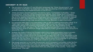 UNIFORMITY IN RTI RULES
 The provisions of Section 27 and 28 which empower the “State Governments” and
“Competent Authorities” to make their own rules are playing untold bedlam and
severely restricting the implementation of the RTI Act.
 These provisions are being grossly misused by many “Competent authorities,” “State
Governments” and the corrupt bureaucracy/officers. Many States and Competent
authorities have prescribed fee as high as Rs. 500/- (Instead of Rs. 10/- as prescribed by
the Act) for seeking information. Complicated forms and payment methods to deposit
RTI fee has been prescribed which makes it nearly impossible for a common citizen
(Especially people living under poverty line or those illiterate) to seek information.
 For example Delhi High Court prescribed a fee of 500 for seeking information (Rule 10 of
“Delhi High Court (Right to Information) Rules, 2006”) and has reduced the fine on
delinquent official not furnishing information to Rs. 50/- per day (Instead of the
prescribed Rs. 250/- per day in the RTI Act).This reduced penalty is much less than the
National Floor Level of Minimum Wage allocated by Indian government that amounts to
around Rs.115/-.
 Similarly the State of Himachal Pradesh which has a large population living in poverty
has prescribed two complicated forms “A” and “D” for seeking information and
inspecting files. Further Himachal Government accepts fee only if it be deposited in the
Himachal Government Treasury and three copies of the treasury receipt are deposited
along with the two forms. An ordinary citizen will not have the knowledge to go through
such a complicated process so RTI goes waste in such circumstances.
 The power granted to the State Government and Competent Authorities under Section
27 and 28 to frame their own rules must be immediately recalled and uniform rules by
the Central Government must only be applicable. People from any part of the country
must be enabled to seek information from any other part of the country. “One India”
should have “One rule”.
 
