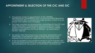 APPOINTMENT & SELECTION OF THE CIC AND SIC
 The present mode of appointment of the CENTRAL
INFORMATION COMMISSION (CIC) and the STATE INFORMATION
COMMISSION (SIC) as mentioned under Section 12 and 15 is not
proper and needs to be changed.
 The three member recommendation committee for the CIC and
other Information Commissioners should include the “Chief
Justice of the Supreme Court” in place of “a Union Cabinet
Minister nominated by the Prime Minister,” as mentioned in
Section 12(3) (iii).
 No person from the bureaucracy should be appointed as an
Information Commissioner unless at-least three years have
elapsed since his/her last assignment with the government.
 As far as possible young people involved in social activities with
a proven track record and who are adequately qualified should
be considered for the position of Information Commissioners.
 