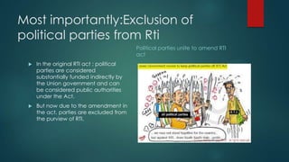 Most importantly:Exclusion of
political parties from Rti
 In the original RTI act ; political
parties are considered
substantially funded indirectly by
the Union government and can
be considered public authorities
under the Act.
 But now due to the amendment in
the act, parties are excluded from
the purview of RTI.
Political parties unite to amend RTI
act
 