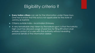 Eligibility criteria ?
 Every Indian citizen can ask for the information under these laws.
One has to know that this acts is not applicable for the state of
Jammu & Kashmir.
 Citizens outside india – local Indian Embassy
 A very remarkable step taken by the kolkata govt. is that the kolkata
high court has allowed usage of post box for filing RTI which shall
enable contact of a user with the authority without revealing
personal details of the information seeker.
 