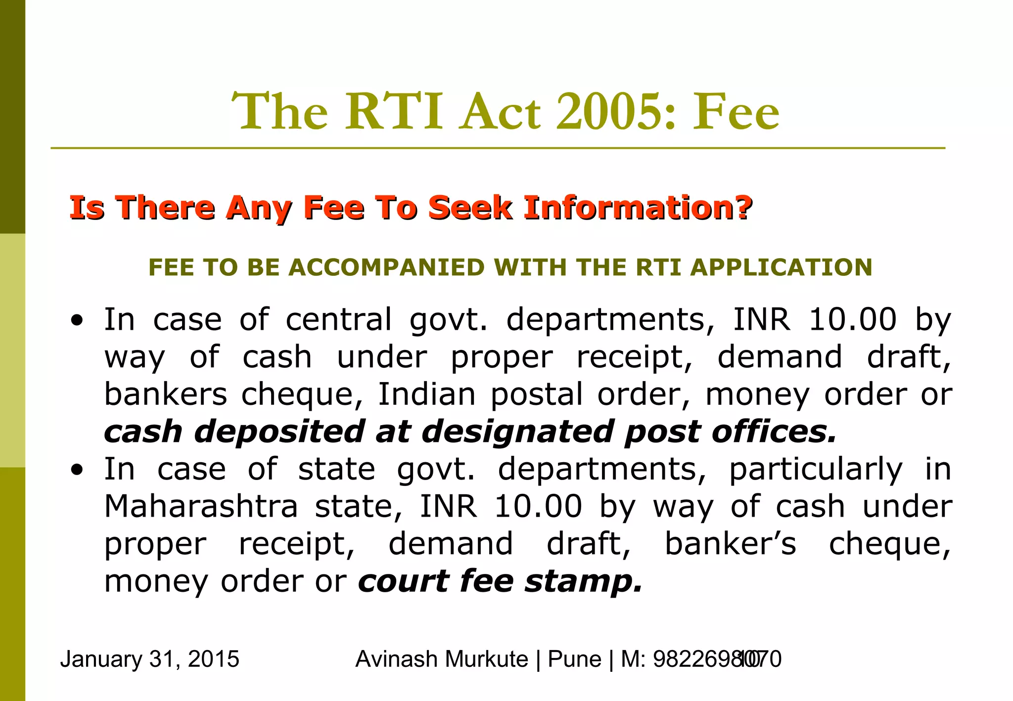 January 31, 2015 Avinash Murkute | Pune | M: 982269807010
The RTI Act 2005: Fee
Is There Any Fee To Seek Information?Is There Any Fee To Seek Information?
FEE TO BE ACCOMPANIED WITH THE RTI APPLICATION
• In case of central govt. departments, INR 10.00 by
way of cash under proper receipt, demand draft,
bankers cheque, Indian postal order, money order or
cash deposited at designated post offices.
• In case of state govt. departments, particularly in
Maharashtra state, INR 10.00 by way of cash under
proper receipt, demand draft, banker’s cheque,
money order or court fee stamp.
 