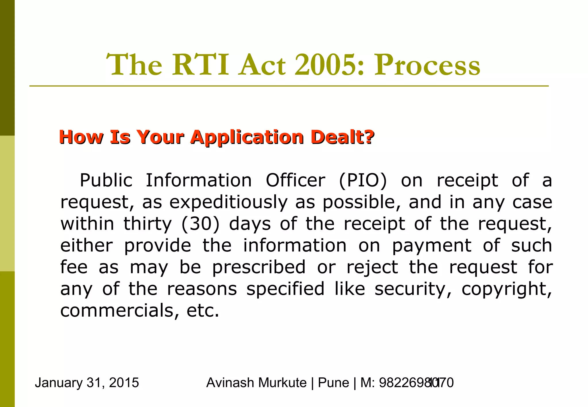 January 31, 2015 Avinash Murkute | Pune | M: 982269807011
The RTI Act 2005: Process
How Is Your Application Dealt?How Is Your Application Dealt?
Public Information Officer (PIO) on receipt of a
request, as expeditiously as possible, and in any case
within thirty (30) days of the receipt of the request,
either provide the information on payment of such
fee as may be prescribed or reject the request for
any of the reasons specified like security, copyright,
commercials, etc.
 