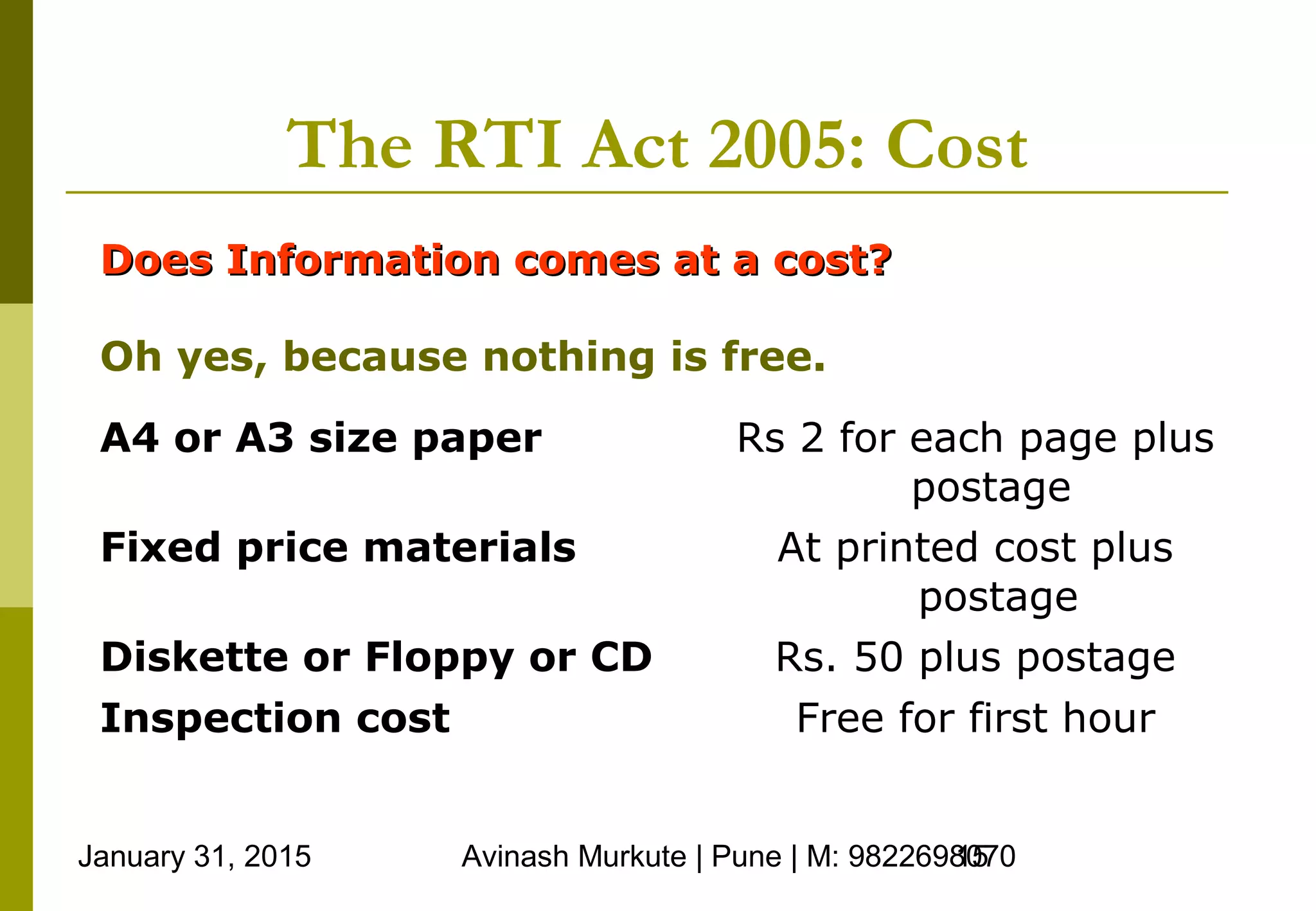 January 31, 2015 Avinash Murkute | Pune | M: 982269807015
The RTI Act 2005: Cost
Does Information comes at a cost?Does Information comes at a cost?
Oh yes, because nothing is free.
A4 or A3 size paper Rs 2 for each page plus
postage
Fixed price materials At printed cost plus
postage
Diskette or Floppy or CD Rs. 50 plus postage
Inspection cost Free for first hour
 