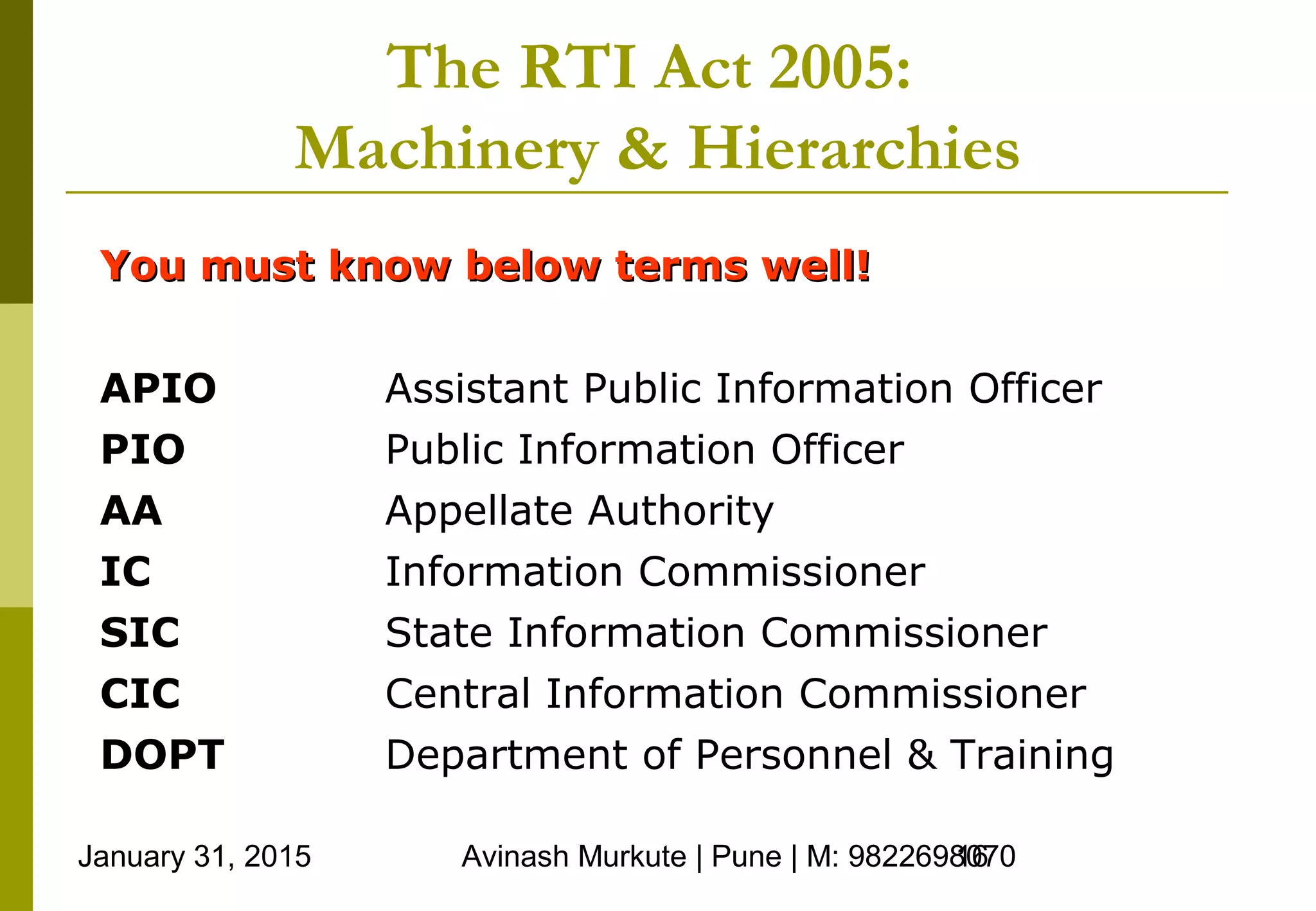 January 31, 2015 Avinash Murkute | Pune | M: 982269807016
The RTI Act 2005:
Machinery & Hierarchies
APIO Assistant Public Information Officer
PIO Public Information Officer
AA Appellate Authority
IC Information Commissioner
SIC State Information Commissioner
CIC Central Information Commissioner
DOPT Department of Personnel & Training
You must know below terms well!You must know below terms well!
 