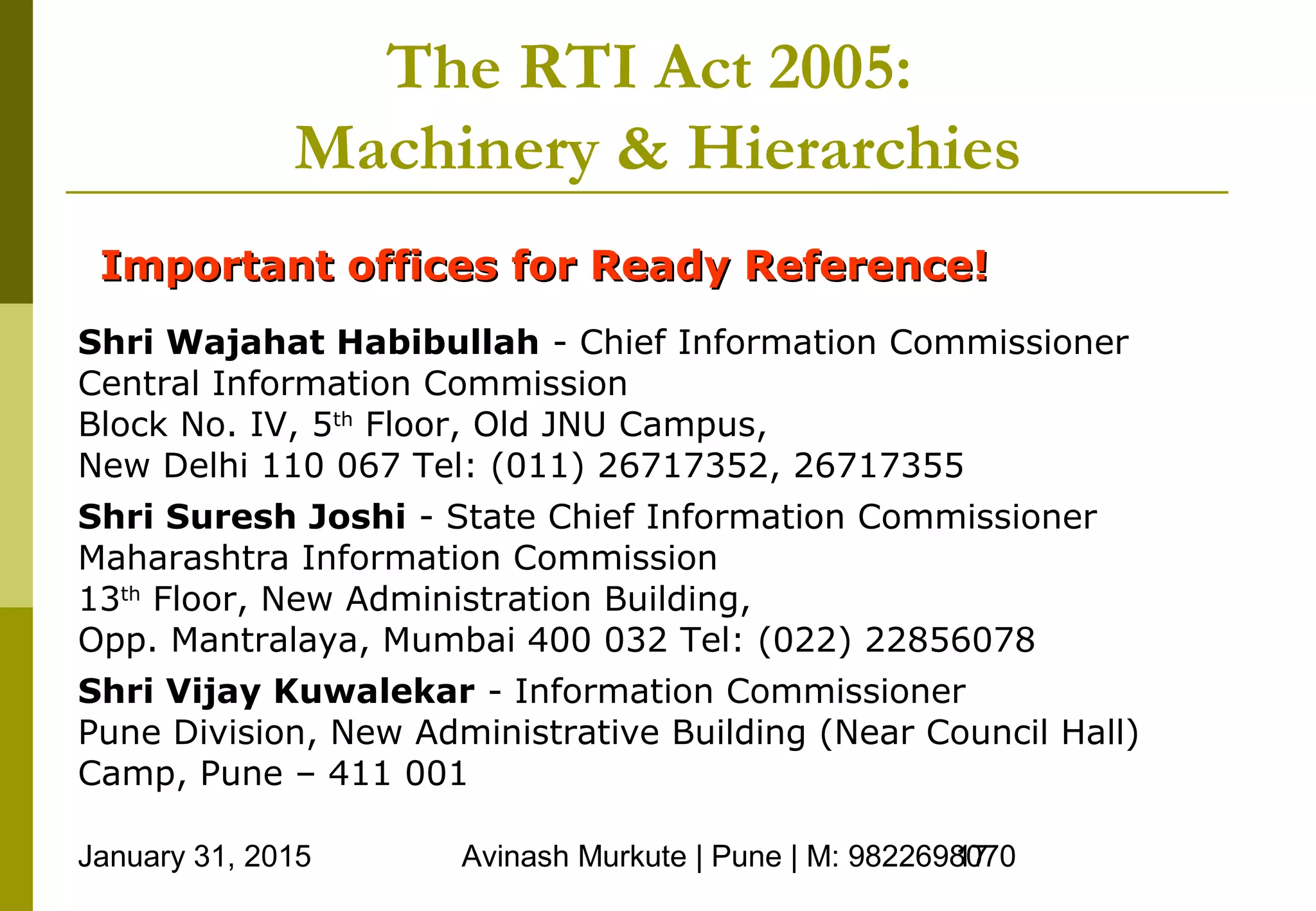 January 31, 2015 Avinash Murkute | Pune | M: 982269807017
The RTI Act 2005:
Machinery & Hierarchies
Important offices for Ready Reference!Important offices for Ready Reference!
Shri Wajahat Habibullah - Chief Information Commissioner
Central Information Commission
Block No. IV, 5th
Floor, Old JNU Campus,
New Delhi 110 067 Tel: (011) 26717352, 26717355
Shri Suresh Joshi - State Chief Information Commissioner
Maharashtra Information Commission
13th
Floor, New Administration Building,
Opp. Mantralaya, Mumbai 400 032 Tel: (022) 22856078
Shri Vijay Kuwalekar - Information Commissioner
Pune Division, New Administrative Building (Near Council Hall)
Camp, Pune – 411 001
 