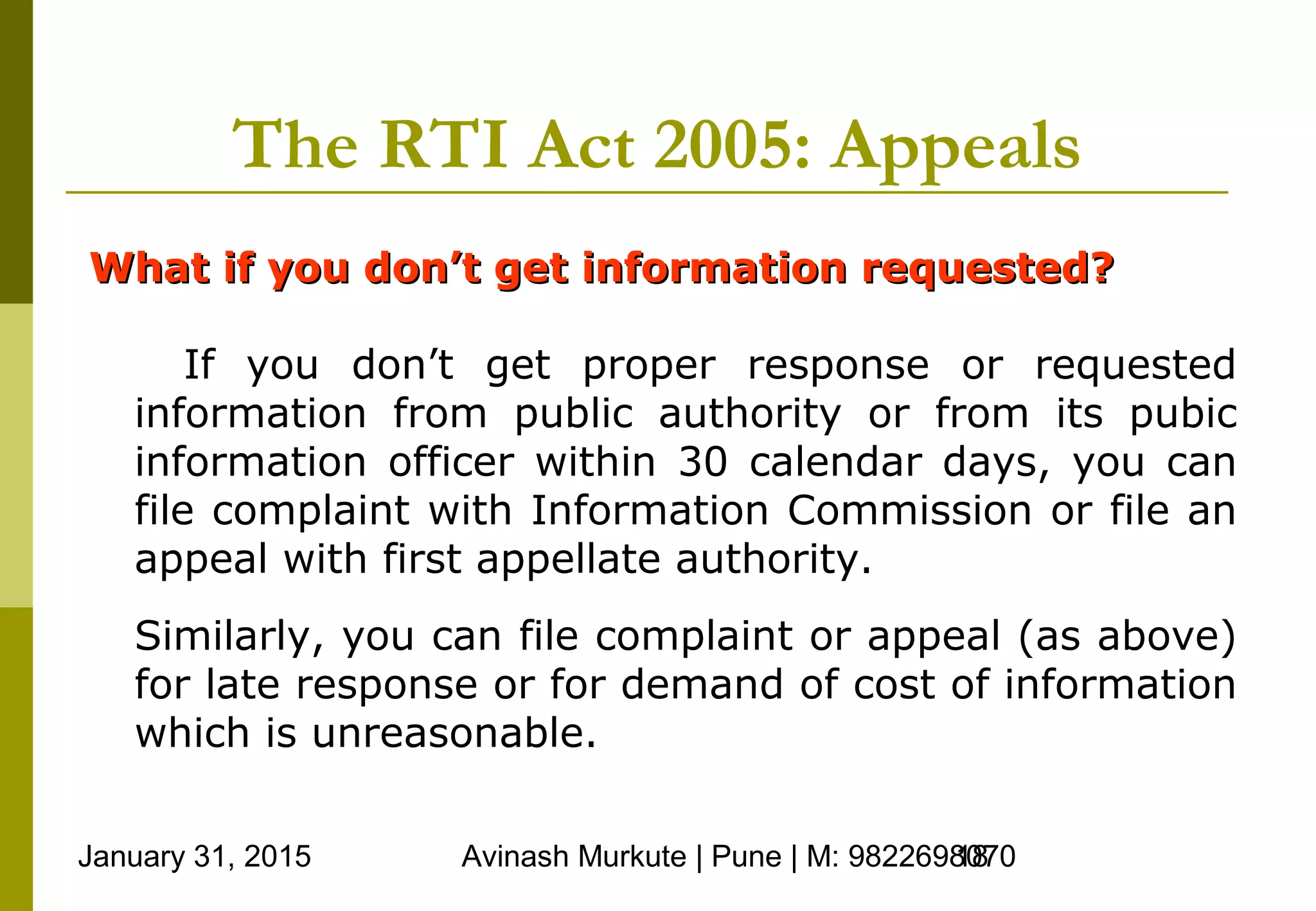 January 31, 2015 Avinash Murkute | Pune | M: 982269807018
The RTI Act 2005: Appeals
What if you don’t get information requested?What if you don’t get information requested?
If you don’t get proper response or requested
information from public authority or from its pubic
information officer within 30 calendar days, you can
file complaint with Information Commission or file an
appeal with first appellate authority.
Similarly, you can file complaint or appeal (as above)
for late response or for demand of cost of information
which is unreasonable.
 