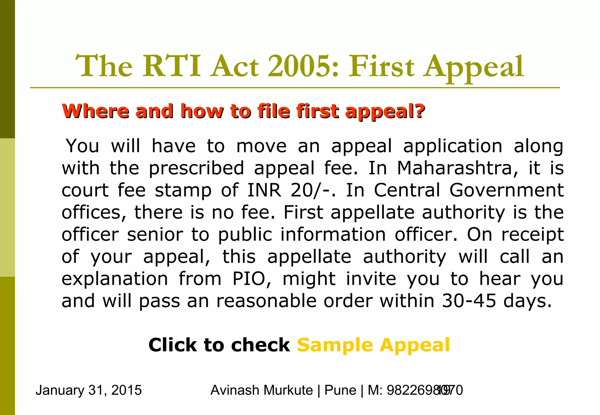 January 31, 2015 Avinash Murkute | Pune | M: 982269807019
The RTI Act 2005: First Appeal
Where and how to file first appeal?Where and how to file first appeal?
You will have to move an appeal application along
with the prescribed appeal fee. In Maharashtra, it is
court fee stamp of INR 20/-. In Central Government
offices, there is no fee. First appellate authority is the
officer senior to public information officer. On receipt
of your appeal, this appellate authority will call an
explanation from PIO, might invite you to hear you
and will pass an reasonable order within 30-45 days.
Click to check Sample Appeal
 