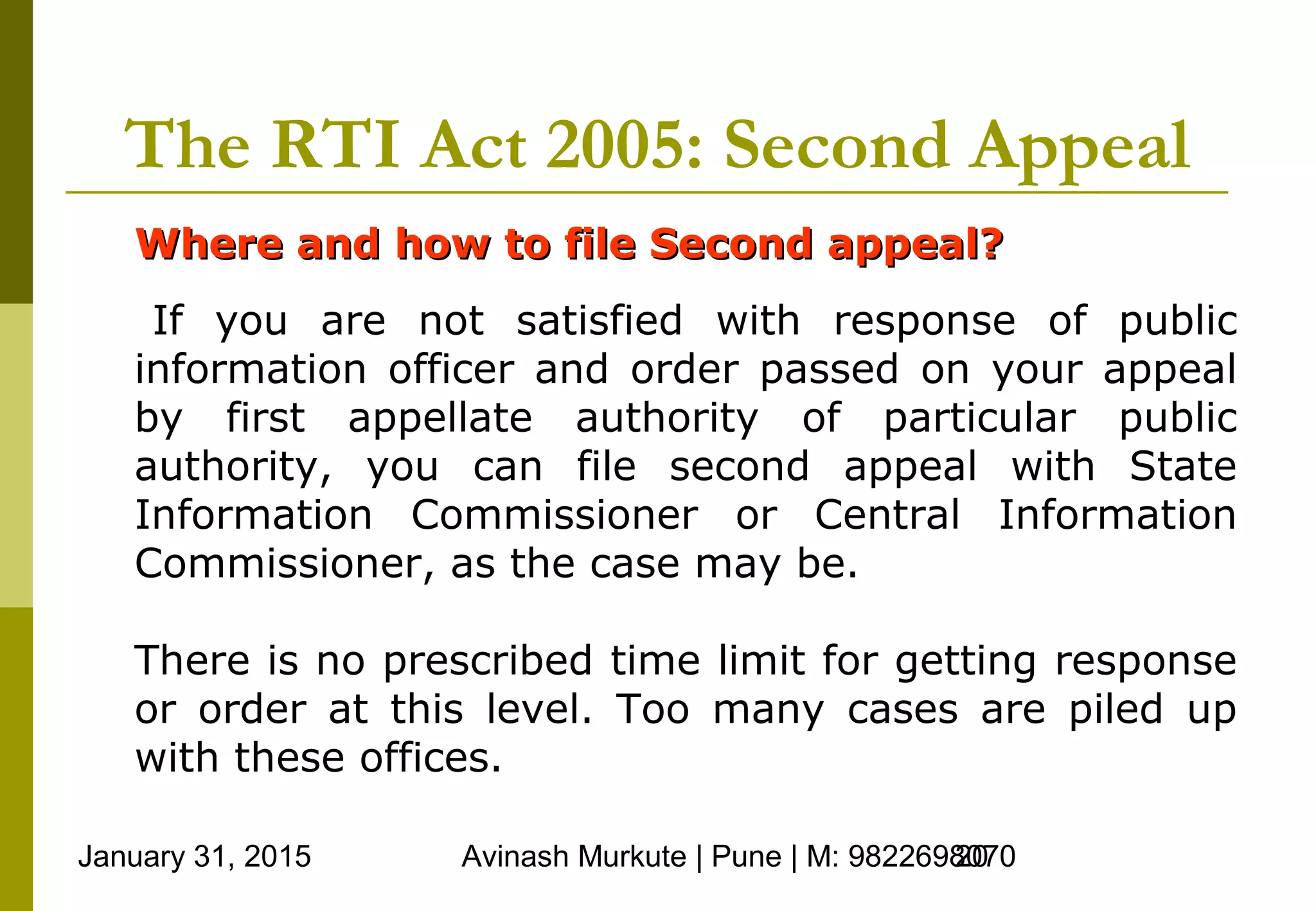 January 31, 2015 Avinash Murkute | Pune | M: 982269807020
The RTI Act 2005: Second Appeal
Where and how to file Second appeal?Where and how to file Second appeal?
If you are not satisfied with response of public
information officer and order passed on your appeal
by first appellate authority of particular public
authority, you can file second appeal with State
Information Commissioner or Central Information
Commissioner, as the case may be.
There is no prescribed time limit for getting response
or order at this level. Too many cases are piled up
with these offices.
 