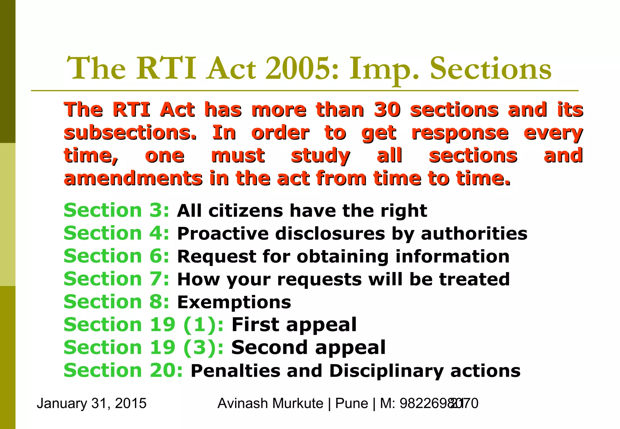 January 31, 2015 Avinash Murkute | Pune | M: 982269807021
The RTI Act 2005: Imp. Sections
The RTI Act has more than 30 sections and itsThe RTI Act has more than 30 sections and its
subsections. In order to get response everysubsections. In order to get response every
time, one must study all sections andtime, one must study all sections and
amendments in the act from time to time.amendments in the act from time to time.
Section 3: All citizens have the right
Section 4: Proactive disclosures by authorities
Section 6: Request for obtaining information
Section 7: How your requests will be treated
Section 8: Exemptions
Section 19 (1): First appeal
Section 19 (3): Second appeal
Section 20: Penalties and Disciplinary actions
 