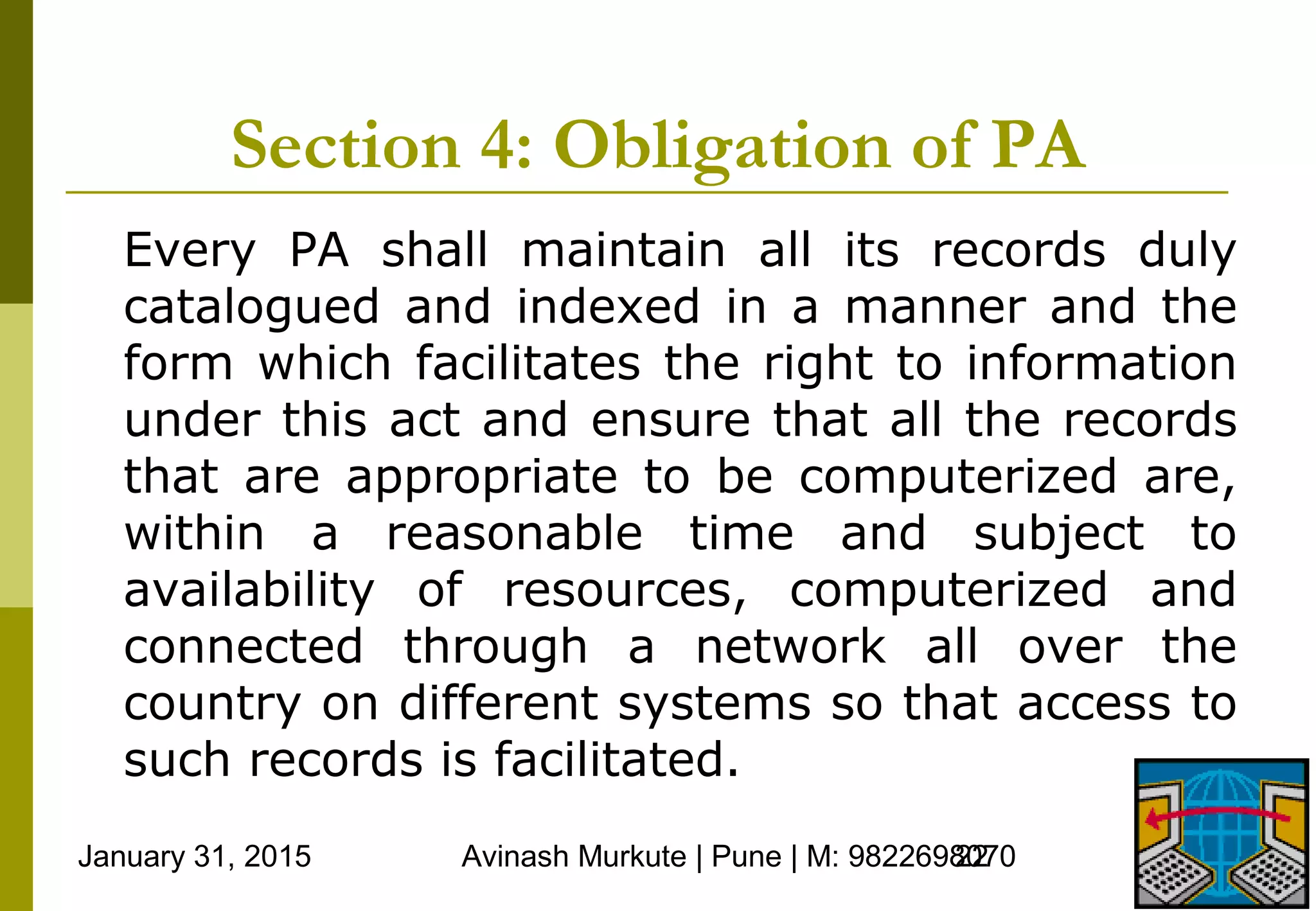 January 31, 2015 Avinash Murkute | Pune | M: 982269807022
Section 4: Obligation of PA
Every PA shall maintain all its records duly
catalogued and indexed in a manner and the
form which facilitates the right to information
under this act and ensure that all the records
that are appropriate to be computerized are,
within a reasonable time and subject to
availability of resources, computerized and
connected through a network all over the
country on different systems so that access to
such records is facilitated.
 