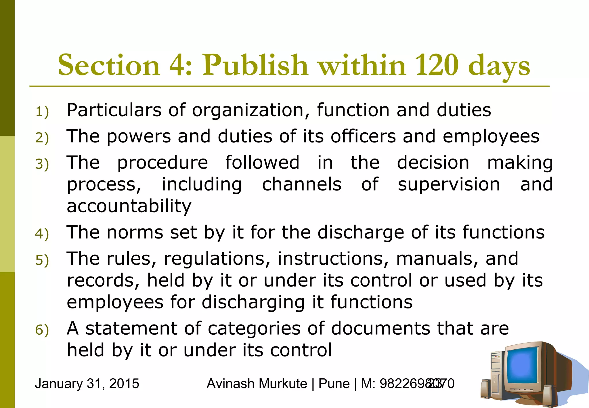 January 31, 2015 Avinash Murkute | Pune | M: 982269807023
Section 4: Publish within 120 days
1) Particulars of organization, function and duties
2) The powers and duties of its officers and employees
3) The procedure followed in the decision making
process, including channels of supervision and
accountability
4) The norms set by it for the discharge of its functions
5) The rules, regulations, instructions, manuals, and
records, held by it or under its control or used by its
employees for discharging it functions
6) A statement of categories of documents that are
held by it or under its control
 
