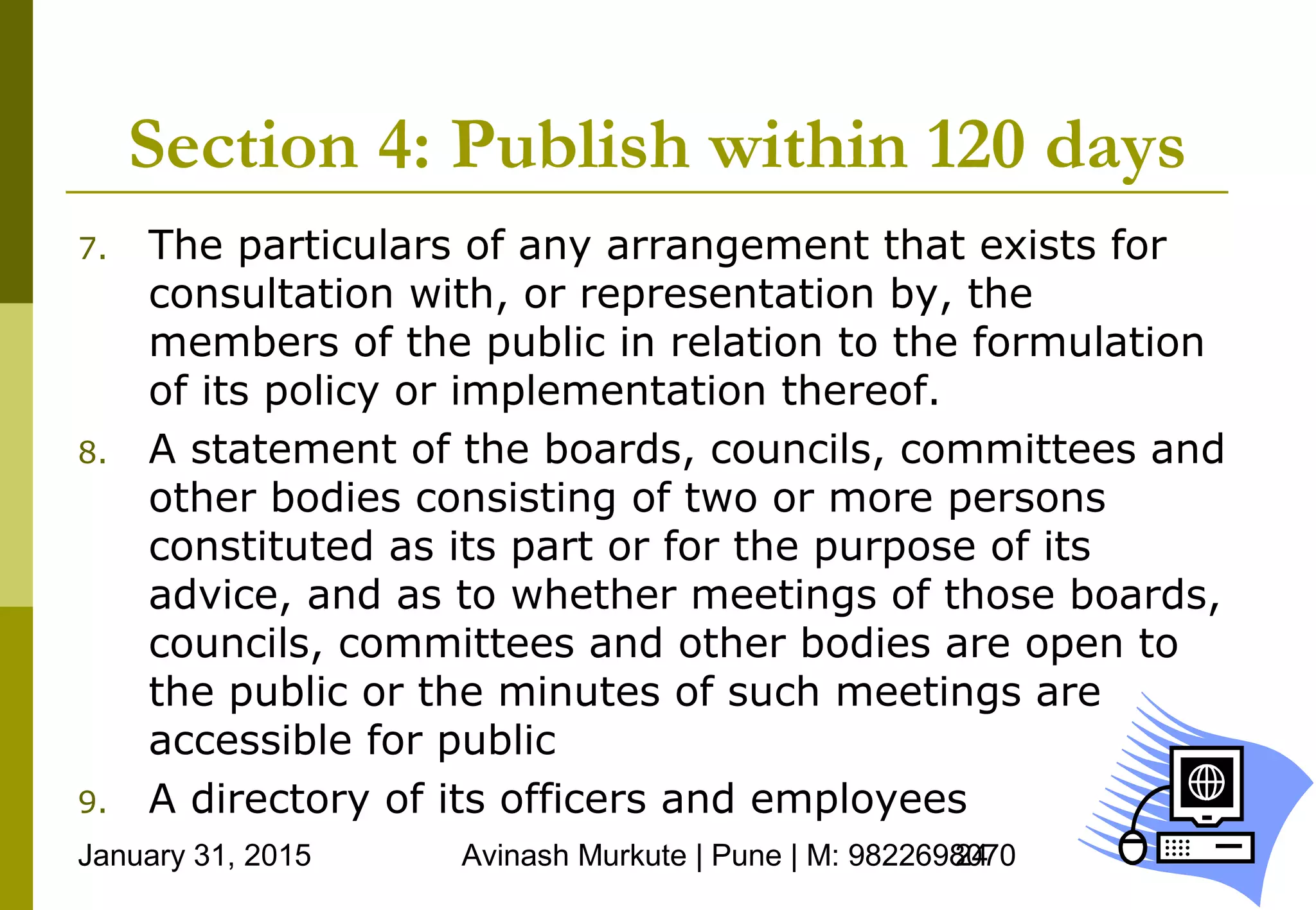 January 31, 2015 Avinash Murkute | Pune | M: 982269807024
Section 4: Publish within 120 days
7. The particulars of any arrangement that exists for
consultation with, or representation by, the
members of the public in relation to the formulation
of its policy or implementation thereof.
8. A statement of the boards, councils, committees and
other bodies consisting of two or more persons
constituted as its part or for the purpose of its
advice, and as to whether meetings of those boards,
councils, committees and other bodies are open to
the public or the minutes of such meetings are
accessible for public
9. A directory of its officers and employees
 