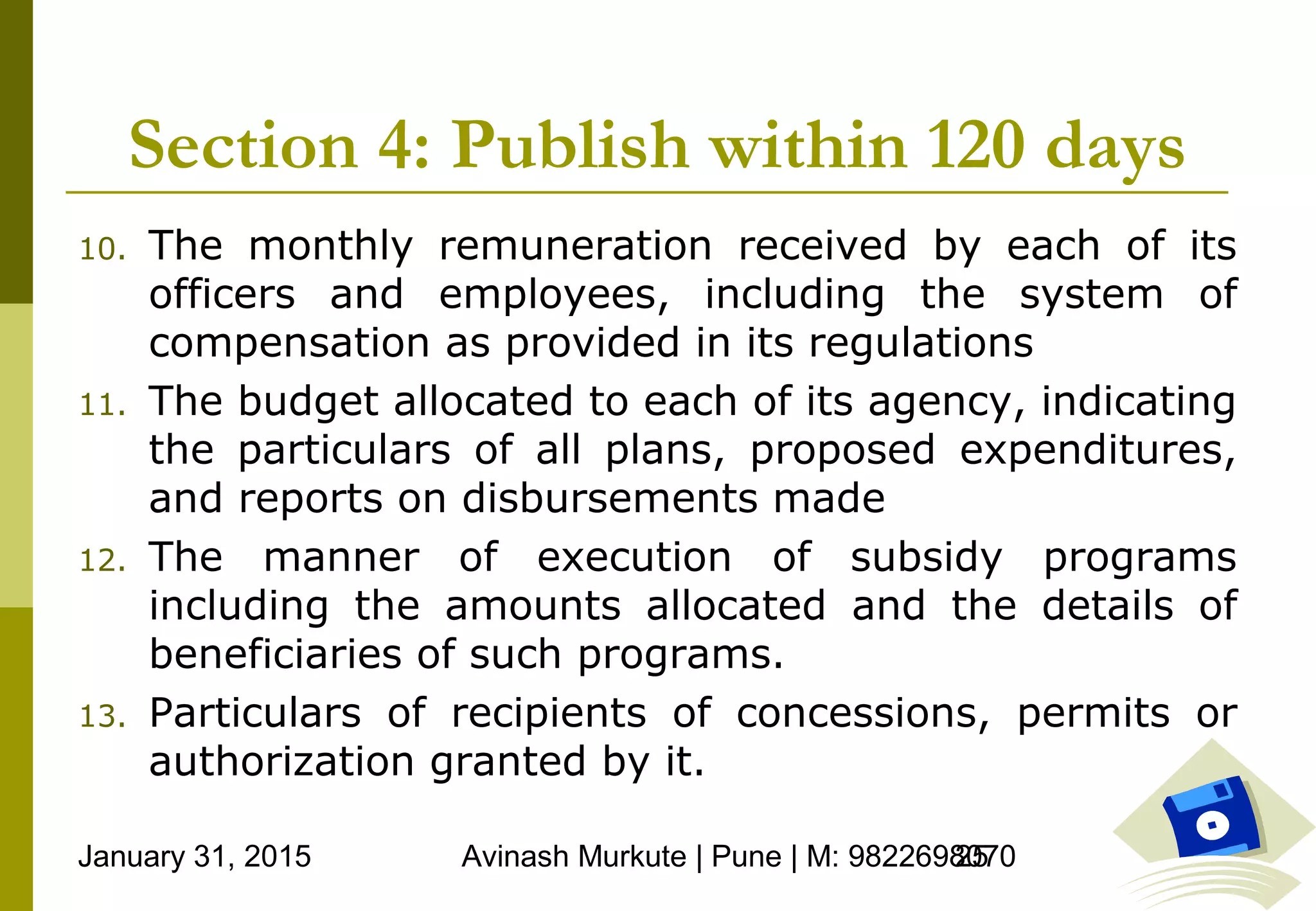 January 31, 2015 Avinash Murkute | Pune | M: 982269807025
Section 4: Publish within 120 days
10. The monthly remuneration received by each of its
officers and employees, including the system of
compensation as provided in its regulations
11. The budget allocated to each of its agency, indicating
the particulars of all plans, proposed expenditures,
and reports on disbursements made
12. The manner of execution of subsidy programs
including the amounts allocated and the details of
beneficiaries of such programs.
13. Particulars of recipients of concessions, permits or
authorization granted by it.
 