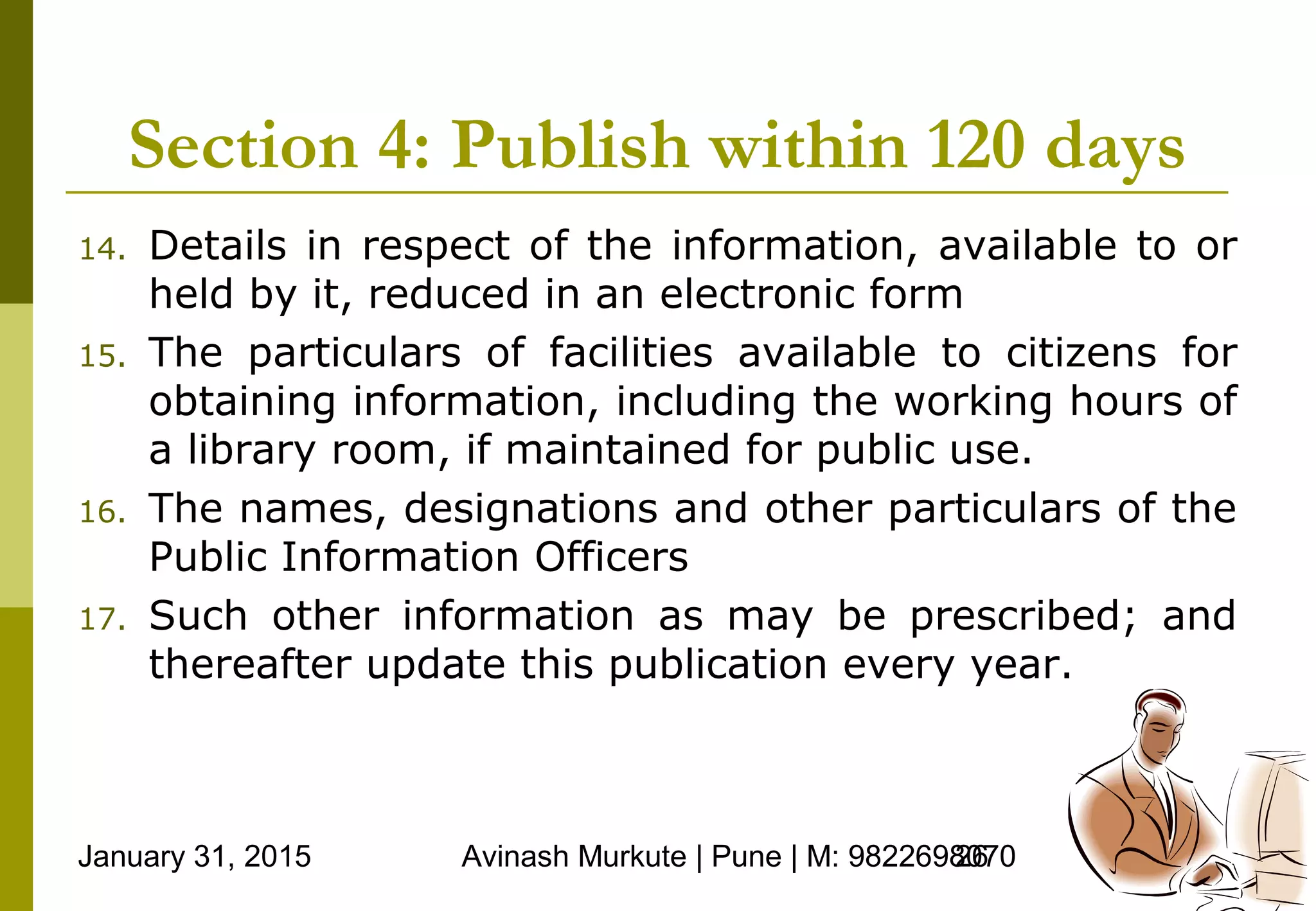 January 31, 2015 Avinash Murkute | Pune | M: 982269807026
Section 4: Publish within 120 days
14. Details in respect of the information, available to or
held by it, reduced in an electronic form
15. The particulars of facilities available to citizens for
obtaining information, including the working hours of
a library room, if maintained for public use.
16. The names, designations and other particulars of the
Public Information Officers
17. Such other information as may be prescribed; and
thereafter update this publication every year.
 