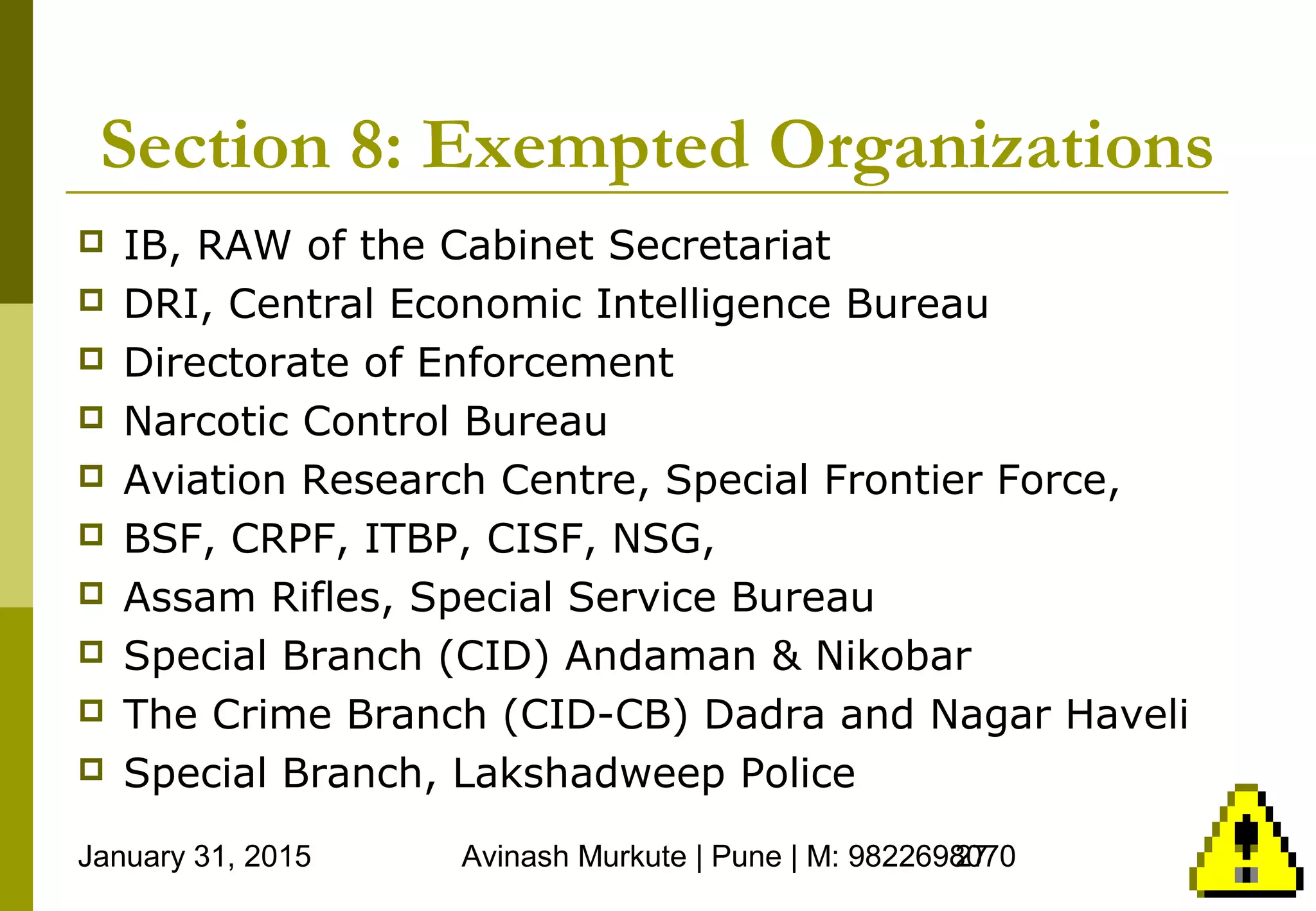 January 31, 2015 Avinash Murkute | Pune | M: 982269807027
Section 8: Exempted Organizations
 IB, RAW of the Cabinet Secretariat
 DRI, Central Economic Intelligence Bureau
 Directorate of Enforcement
 Narcotic Control Bureau
 Aviation Research Centre, Special Frontier Force,
 BSF, CRPF, ITBP, CISF, NSG,
 Assam Rifles, Special Service Bureau
 Special Branch (CID) Andaman & Nikobar
 The Crime Branch (CID-CB) Dadra and Nagar Haveli
 Special Branch, Lakshadweep Police
 