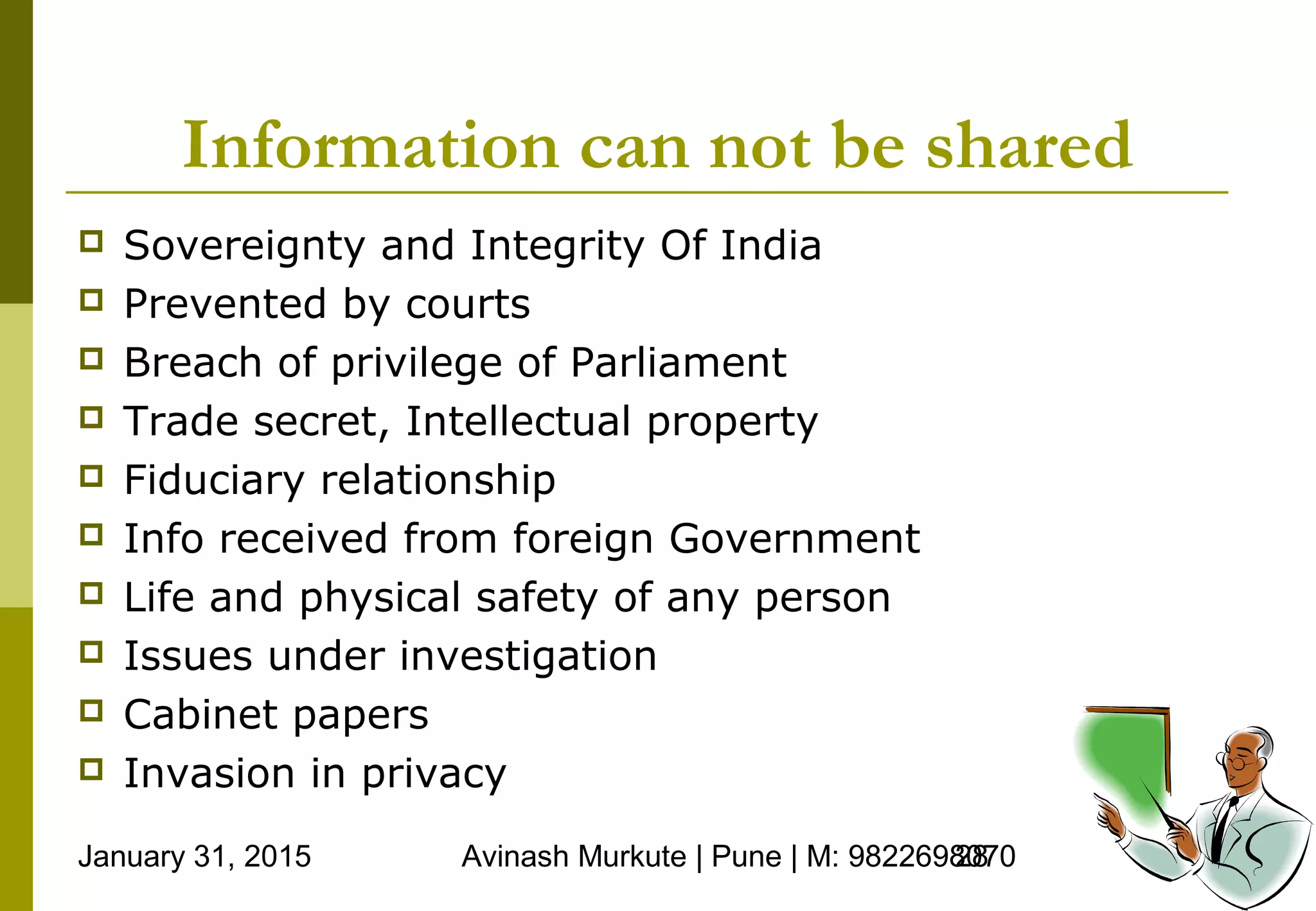 January 31, 2015 Avinash Murkute | Pune | M: 982269807028
Information can not be shared
 Sovereignty and Integrity Of India
 Prevented by courts
 Breach of privilege of Parliament
 Trade secret, Intellectual property
 Fiduciary relationship
 Info received from foreign Government
 Life and physical safety of any person
 Issues under investigation
 Cabinet papers
 Invasion in privacy
 