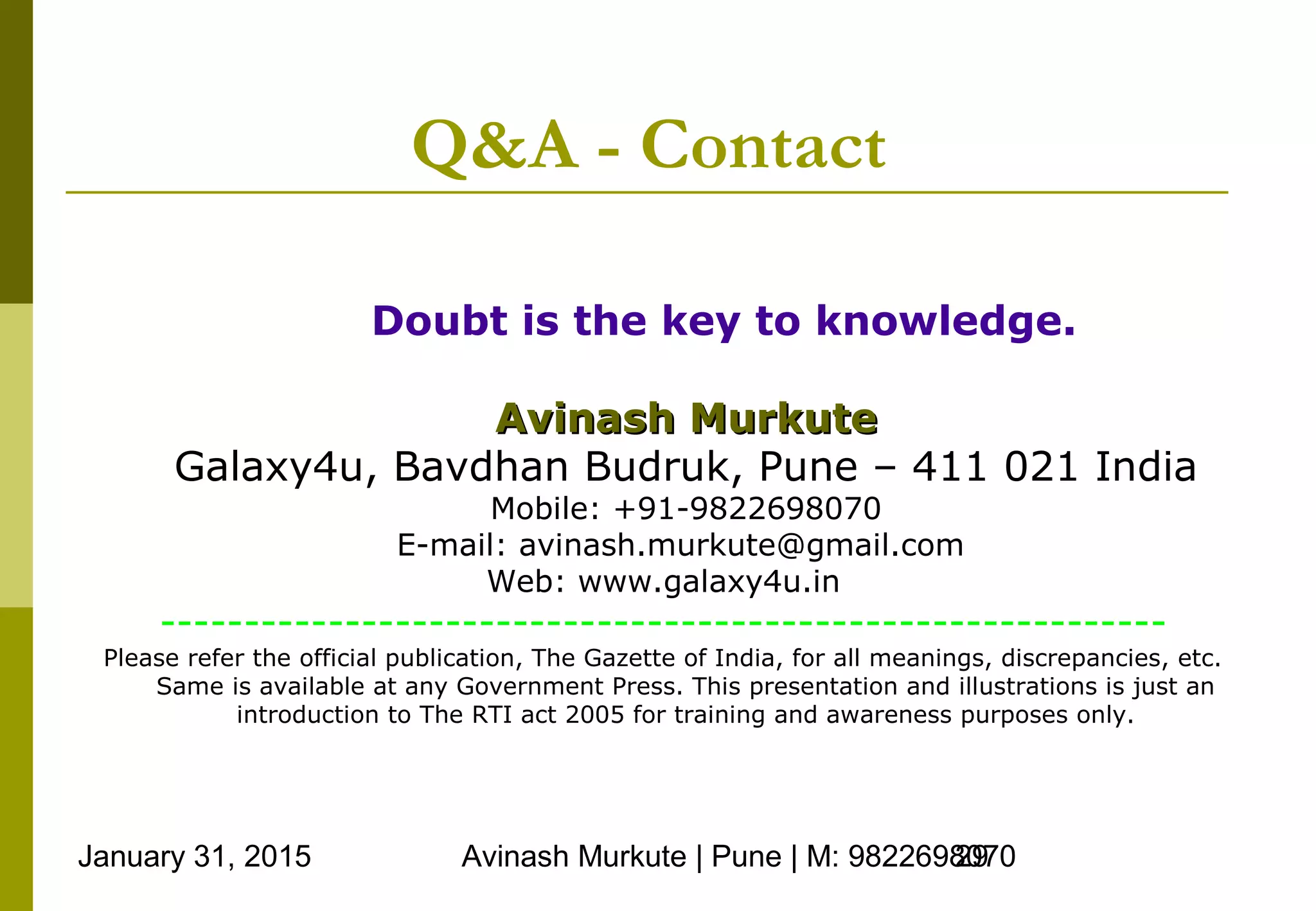 January 31, 2015 Avinash Murkute | Pune | M: 982269807029
Q&A - Contact
Doubt is the key to knowledge.
Avinash MurkuteAvinash Murkute
Galaxy4u, Bavdhan Budruk, Pune – 411 021 India
Mobile: +91-9822698070
E-mail: avinash.murkute@gmail.com
Web: www.galaxy4u.in
------------------------------------------------------------
Please refer the official publication, The Gazette of India, for all meanings, discrepancies, etc.
Same is available at any Government Press. This presentation and illustrations is just an
introduction to The RTI act 2005 for training and awareness purposes only.
 