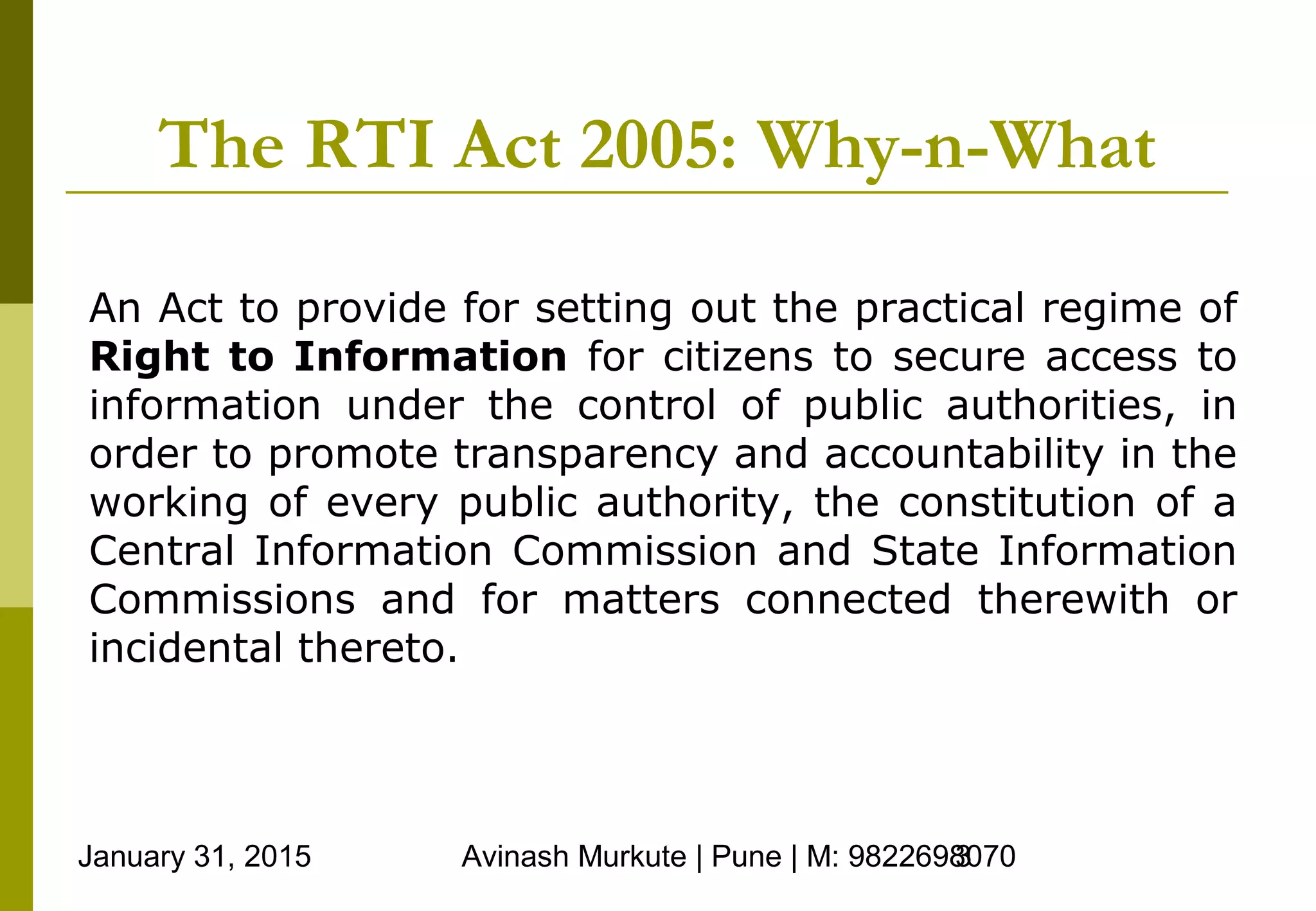 January 31, 2015 Avinash Murkute | Pune | M: 98226980703
The RTI Act 2005: Why-n-What
An Act to provide for setting out the practical regime of
Right to Information for citizens to secure access to
information under the control of public authorities, in
order to promote transparency and accountability in the
working of every public authority, the constitution of a
Central Information Commission and State Information
Commissions and for matters connected therewith or
incidental thereto.
 