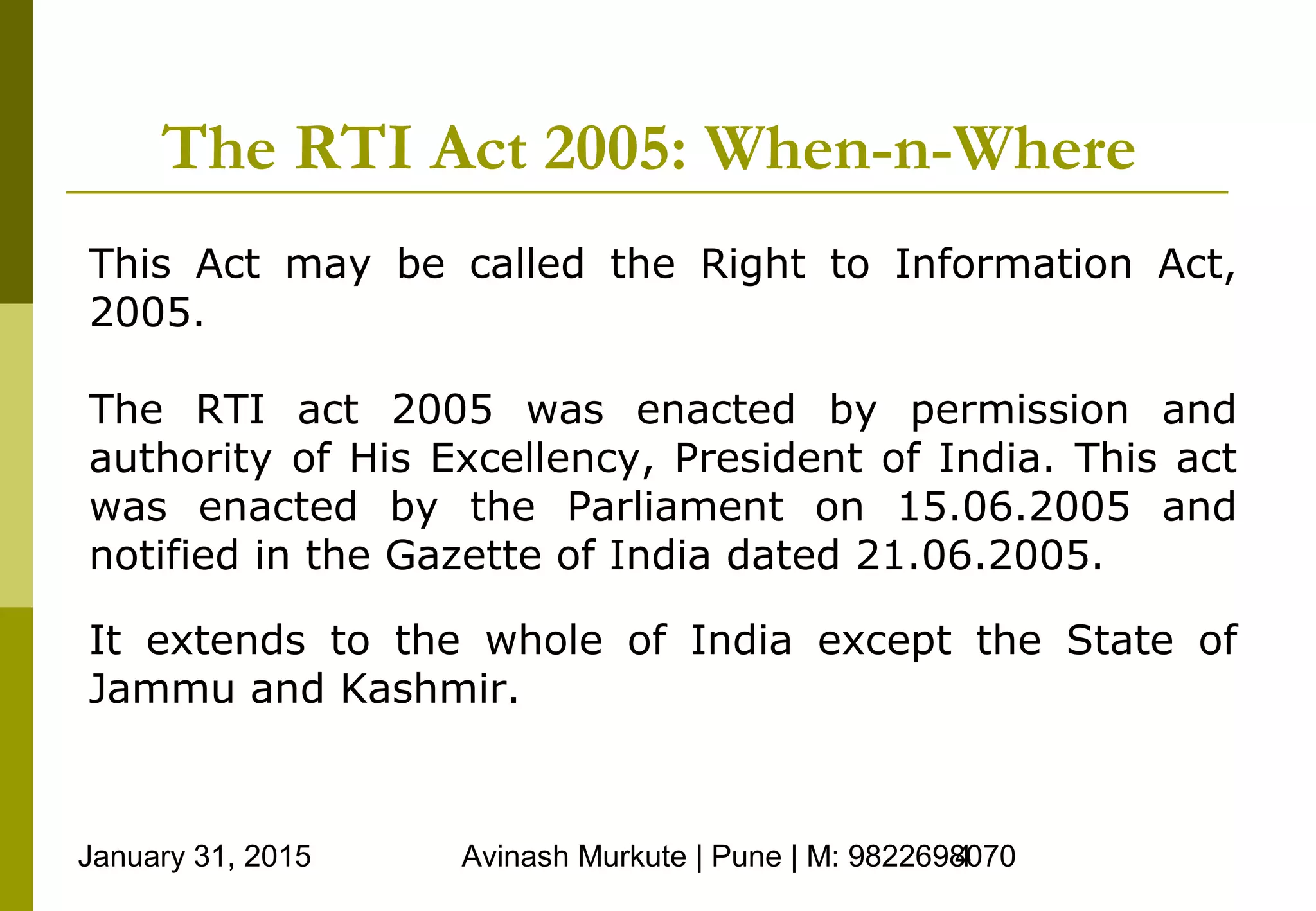 January 31, 2015 Avinash Murkute | Pune | M: 98226980704
The RTI Act 2005: When-n-Where
This Act may be called the Right to Information Act,
2005.
The RTI act 2005 was enacted by permission and
authority of His Excellency, President of India. This act
was enacted by the Parliament on 15.06.2005 and
notified in the Gazette of India dated 21.06.2005.
It extends to the whole of India except the State of
Jammu and Kashmir.
 