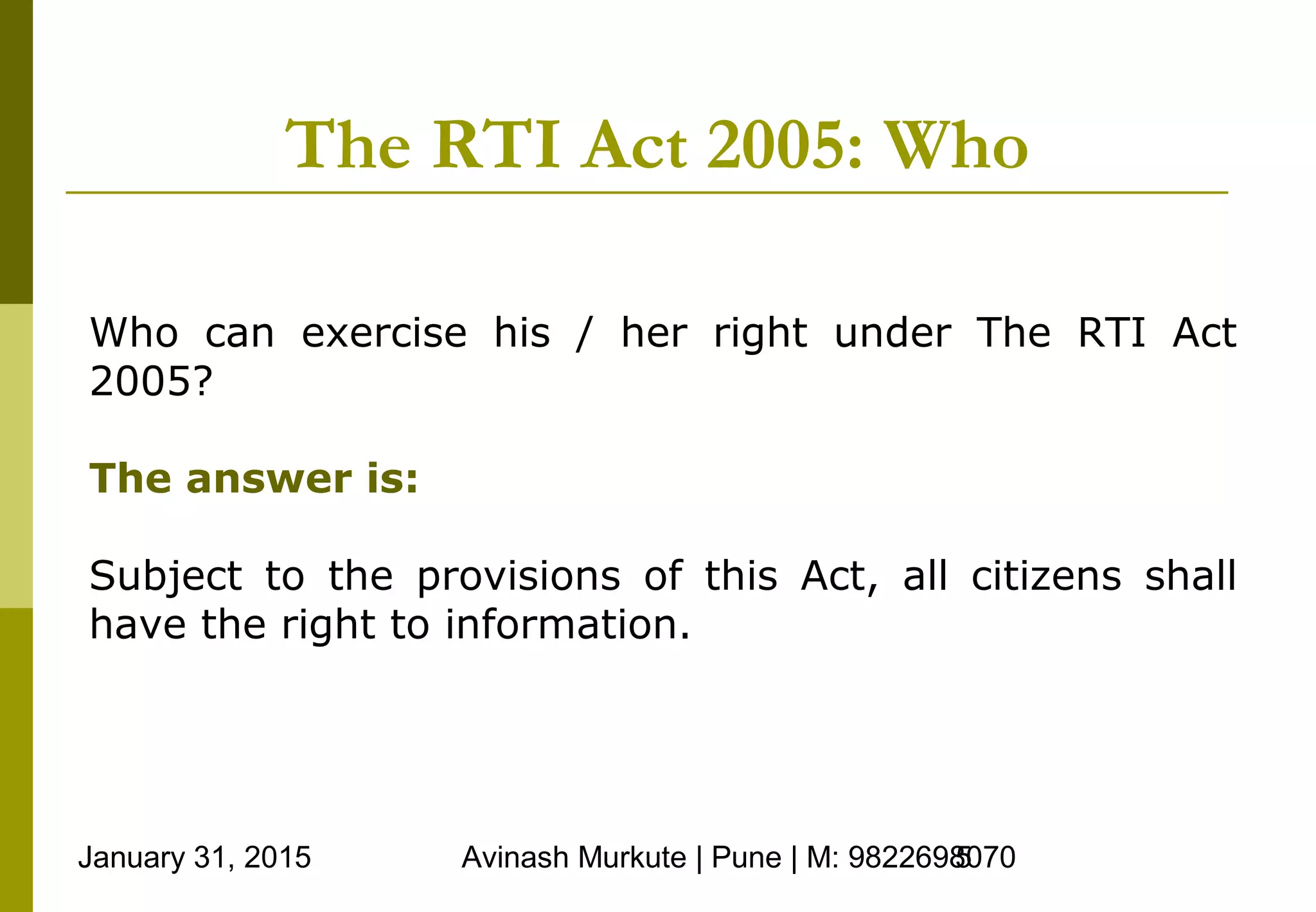 January 31, 2015 Avinash Murkute | Pune | M: 98226980705
The RTI Act 2005: Who
Who can exercise his / her right under The RTI Act
2005?
The answer is:
Subject to the provisions of this Act, all citizens shall
have the right to information.
 