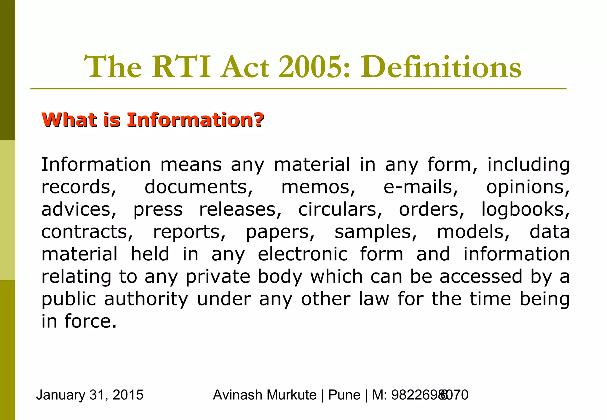 January 31, 2015 Avinash Murkute | Pune | M: 98226980706
The RTI Act 2005: Definitions
What is Information?What is Information?
Information means any material in any form, including
records, documents, memos, e-mails, opinions,
advices, press releases, circulars, orders, logbooks,
contracts, reports, papers, samples, models, data
material held in any electronic form and information
relating to any private body which can be accessed by a
public authority under any other law for the time being
in force.
 