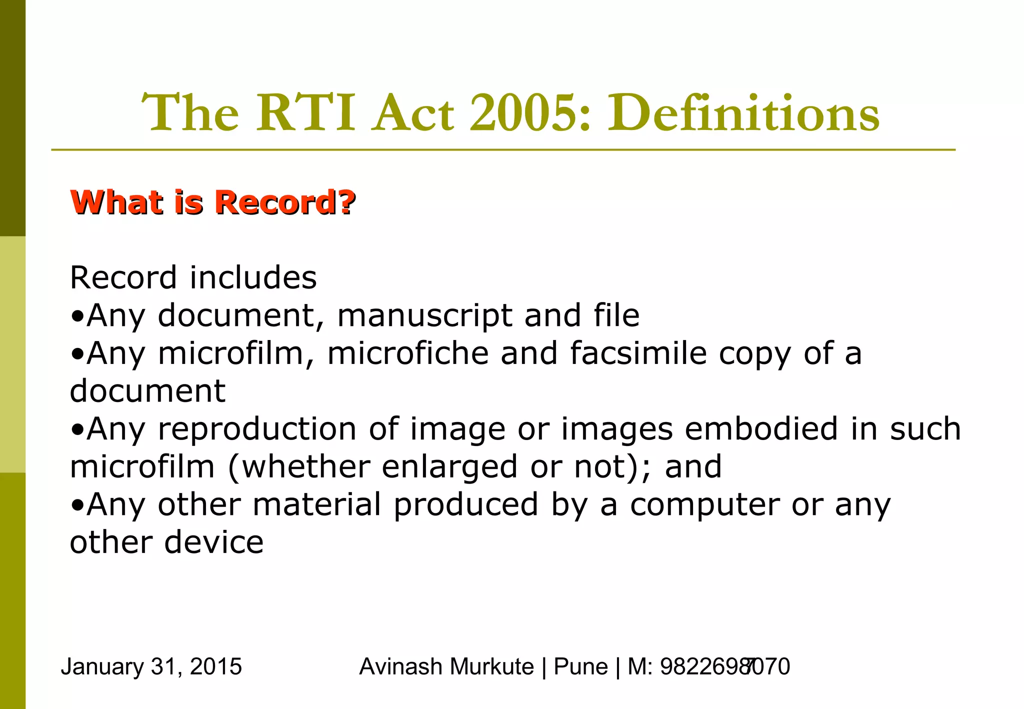 January 31, 2015 Avinash Murkute | Pune | M: 98226980707
The RTI Act 2005: Definitions
What is Record?What is Record?
Record includes
•Any document, manuscript and file
•Any microfilm, microfiche and facsimile copy of a
document
•Any reproduction of image or images embodied in such
microfilm (whether enlarged or not); and
•Any other material produced by a computer or any
other device
 