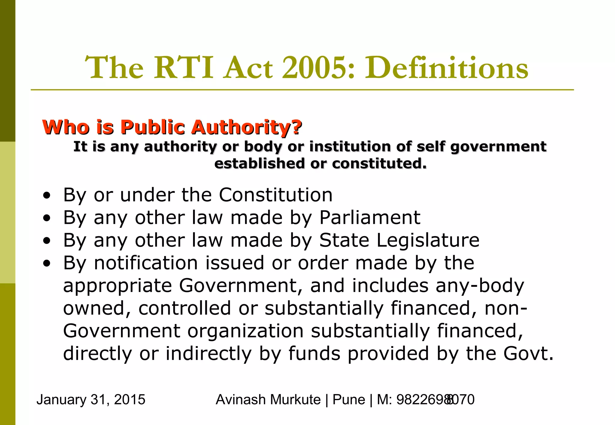 January 31, 2015 Avinash Murkute | Pune | M: 98226980708
The RTI Act 2005: Definitions
Who is Public Authority?Who is Public Authority?
It is any authority or body or institution of self governmentIt is any authority or body or institution of self government
established or constituted.established or constituted.
• By or under the Constitution
• By any other law made by Parliament
• By any other law made by State Legislature
• By notification issued or order made by the
appropriate Government, and includes any-body
owned, controlled or substantially financed, non-
Government organization substantially financed,
directly or indirectly by funds provided by the Govt.
 