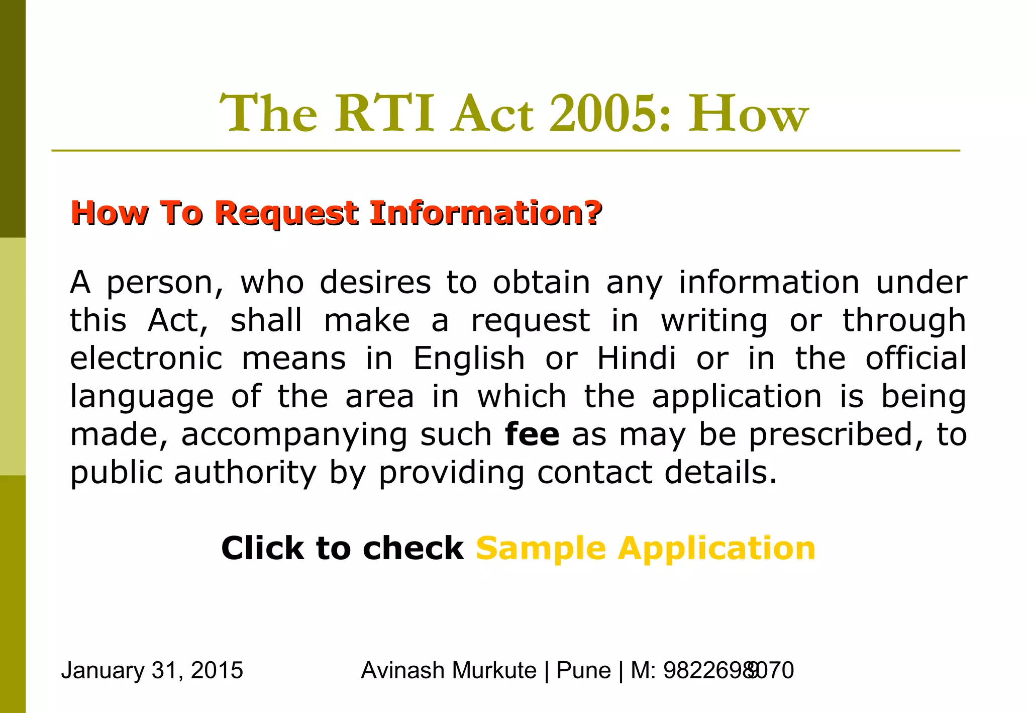 January 31, 2015 Avinash Murkute | Pune | M: 98226980709
The RTI Act 2005: How
How To Request Information?How To Request Information?
A person, who desires to obtain any information under
this Act, shall make a request in writing or through
electronic means in English or Hindi or in the official
language of the area in which the application is being
made, accompanying such fee as may be prescribed, to
public authority by providing contact details.
Click to check Sample Application
 