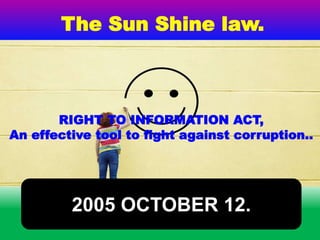 RIGHT TO INFORMATION ACT,
An effective tool to fight against corruption..
The Sun Shine law.
2005 OCTOBER 12.
 