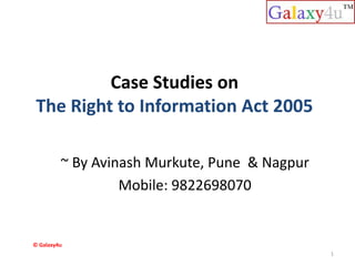 Case Studies on
The Right to Information Act 2005
~ By Avinash Murkute, Pune & Nagpur
Mobile: 9822698070
1
© Galaxy4u
 