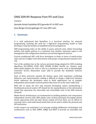 OMG	
  SDN	
  RFI	
  Response	
  from	
  RTI	
  and	
  Cisco	
  
Contacts:	
  	
  

Gerardo	
  Pardo-­‐Castellote	
  (RTI)	
  gerardo	
  AT	
  rti	
  DOT	
  com	
  
Gary	
  Berger	
  (Cisco)	
  gaberger	
  AT	
  cisco	
  DOT	
  com	
  	
  

1 Summary	
  
	
  
It	
   is	
   well	
   understood	
   that	
   OpenFlow	
   is	
   a	
   low-­‐level	
   interface	
   for	
   network	
  
programming	
   surfacing	
   the	
   need	
   for	
   a	
   high-­‐level	
   programming	
   model	
   to	
   help	
  
developers	
  reap	
  the	
  benefits	
  of	
  simplified	
  network	
  management.	
  	
  
SDN	
   programming	
   relies	
   on	
   the	
   ability	
   to	
   query	
   network	
   state,	
   define	
   forwarding	
  
policies	
   and	
   update	
   policies	
   in	
   a	
   consistent	
   way.	
   Another	
   important	
   aspect	
   is	
   the	
  
management	
  and	
  configuration	
  interfaces	
  across	
  heterogeneous	
  devices.	
  
Current	
   northbound	
   API’s	
   still	
   force	
   developers	
   to	
   think	
   in	
   terms	
   of	
   match-­‐action	
  
rules	
   and	
   not	
   in	
   higher	
   level	
   abstractions	
   with	
   proper	
   compositional	
   semantics	
   [12-­‐
14].	
  	
  
Part	
   of	
   the	
   problem	
   lies	
   in	
   the	
   various	
   protocols	
   being	
   adopted	
   for	
   SDN	
   including	
  
OpenFlow,	
   OF-­‐CONFIG,	
   PCEP,	
   I2RS,	
   OVSDB,	
   IF-­‐MAP,	
   OnePK,	
   etc.	
   Vendors	
   must	
  
either	
   build	
   adapters	
   for	
   each	
   or	
   rely	
   on	
   a	
   mediation	
   server	
   such	
   as	
   OpenDaylight	
  
Controller	
   Service	
   Abstraction	
   Layer	
   [20]	
   to	
   provide	
   the	
   mediation	
   between	
  
protocols.	
  	
  
Each	
   of	
   these	
   protocols	
   expands	
   the	
   feature	
   space	
   with	
   sometimes	
   conflicting	
  
behaviors	
   and	
   representations	
   making	
   it	
   difficult	
   to	
   design	
   a	
   high-­‐level	
   interface	
  
which	
   addresses	
   the	
   developers	
   need	
   to	
   build	
   applications	
   out	
   of	
   multiple	
  
independent	
  and	
  reusable	
  network	
  policies	
  that	
  must	
  act	
  on	
  the	
  same	
  traffic	
  [12].	
  
With	
   this	
   in	
   mind,	
   the	
   first	
   step	
   towards	
   developing	
   and/or	
   standardizing	
   a	
  
Northbound	
   protocol	
   and/or	
   API	
   should	
   be	
   the	
   standardization	
   of	
   the	
   information	
  
model	
   that	
   represents	
   the	
   observable	
   and	
   controllable	
   state	
   of	
   the	
   SDN	
   network	
  
elements.	
  	
  
Model	
  Driven	
  Architectures	
  are	
  fundamental	
  to	
  building	
  platform	
  and	
  computation	
  
independent	
  services	
  [18].	
  SDN	
  adopts	
  some	
  of	
  these	
  principals	
  leveraging	
  schema	
  
driven	
   approaches	
   [16]	
   and	
   data	
   driven	
   models	
   [17]	
   but	
   there	
   are	
   no	
   efforts	
   to	
  
converge	
  onto	
  a	
  well-­‐understood	
  model	
  that	
  can	
  be	
  used	
  to	
  define	
  the	
  protocol	
  and	
  
API	
  interaction.	
  
In	
  this	
  respect	
  our	
  motivation	
  is	
  to	
  leverage	
  existing	
  middleware	
  technologies	
  and	
  
architectures	
   such	
   as	
   DDS,	
   XMPP,	
   AMQP	
   and	
   REST	
   to	
   provide	
   an	
   extensible	
   and	
  

www.rti.com	
  

	
  

www.cisco.com	
  

 