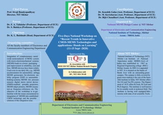 Five-Days National Workshop on
“Recent Trends in Innovative
CMOS-MEMS Technologies and
applications: Hands on Learning”
(11-15 Sept -2020)
Sponsored By,
Chief Patron Coordinators:
Prof. Sivaji Bandyopadhyay Dr. Koushik Guha (Asst. Professor, Department of ECE)
Director, NIT Silchar Dr. M. Kavicharan (Asst. Professor, Department of ECE)
Dr. Bijit Choudhuri (Asst. Professor, Department of ECE)
Patron Organized By:
Dr. F. A. Talukdar (Professor, Department of ECE)
Dr. S. Baishya (Professor, Department of ECE)
Chairman
Dr. K. L. Baishnab (Head, Department of ECE)
(An Institute of National Importance under MHRD, Govt. of India)
Organizing committee
All the faculty members of Electronics and
Communication Engineering Department
Introduction: About NIT Silchar:
Integration of complementary metal National Institute of Technology (NIT)
oxide semiconductor (CMOS) system Silchar ( an Institute of National
with micro-electromechanical systems Importance under MHRD, Govt. of
(MEMS) leads to a lower packaging India), was established in 1967 as
and improvement in reliability, cost and Regional Engineering college (REC)
Size. MEMS devices have been widely Silchar Assam. In 2002 it is upgraded
Used even in our daily life, e.g., MEMS to NIT. It is situated on the banks of
accelerometers for automobiles airbags, Barak river with an astounding green
MEMS gyroscopes for electronic sta- campus. The campus is fully covered by
bility program (ESP) in automobile green trees making it the one of the beau-
braking systems, MEMS tire pressure tiful institute in India. NIT Silchar offers
sensors; digital micro mirror device Six UG and Ten PG courses. The Depart-
(DMD)-enabled portable projectors, ment of ECE offers B.Tech, M.Tech and
MEMS inkjet printers, MEMS resona- Ph.D degrees. The institute is well known
tors as frequency references etc. The for its notable work in technical field. The
objective of the workshop is to get institute is having well equipped labo-
familiar with the issues encountered in ratories with state of art scientific Tools.
integration of MEMS into established
CMOS technology and the possible
solutions of this integration issue.
Department of Electronics and Communication Engineering
National Institute of Technology Silchar
Assam-788010, India
Web: http://www.nits.ac.in
In Collaboration with
IIC, NIT SILCHAR
 